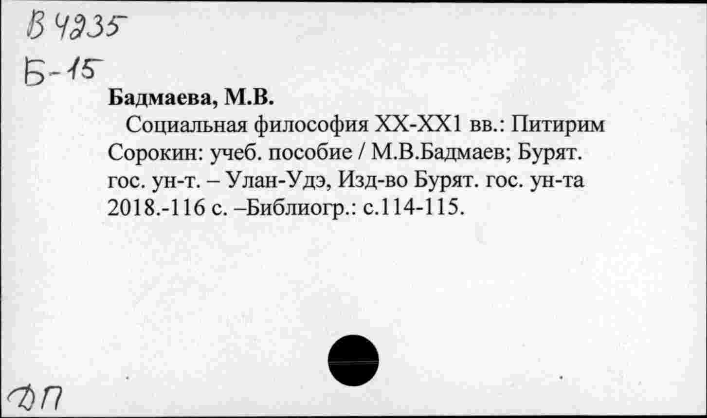 ﻿В 4335-
Б-/5-
Бадмаева, М.В.
Социальная философия ХХ-ХХ1 вв.: Питирим Сорокин: учеб, пособие / М.В.Бадмаев; Бурят, гос. ун-т. - Улан-Удэ, Изд-во Бурят, гос. ун-та 2018.-116 с. -Библиогр.: с.114-115.
<г>/7